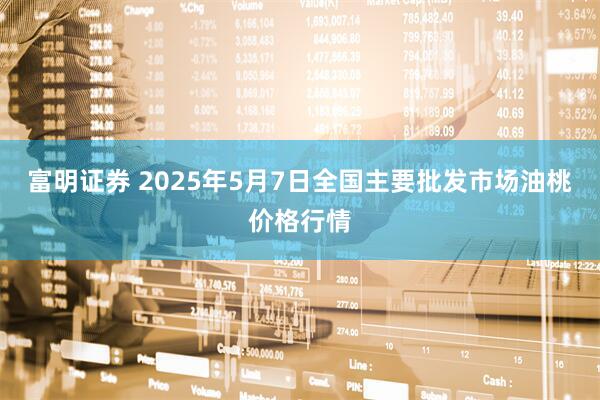 富明证券 2025年5月7日全国主要批发市场油桃价格行情