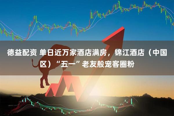 德益配资 单日近万家酒店满房，锦江酒店（中国区）“五一”老友般宠客圈粉
