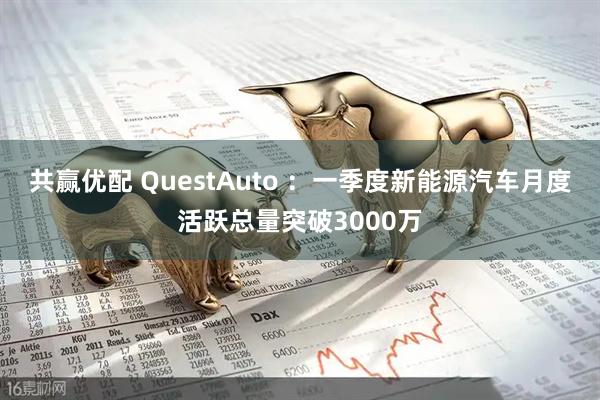共赢优配 QuestAuto ：一季度新能源汽车月度活跃总量突破3000万