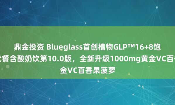 鼎金投资 Blueglass首创植物GLP™16+8饱饱营养代餐含酸奶饮第10.0版，全新升级1000mg黄金VC百香果菠萝