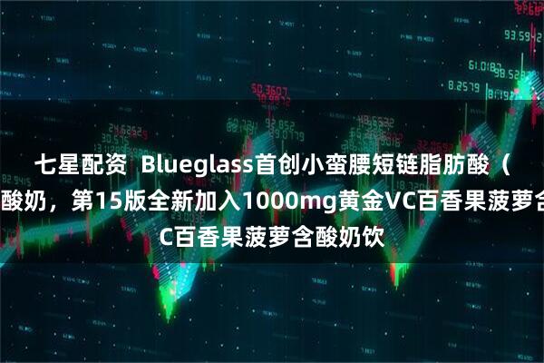 七星配资  Blueglass首创小蛮腰短链脂肪酸（Scafs）酸奶，第15版全新加入1000mg黄金VC百香果菠萝含酸奶饮
