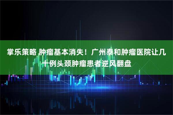 掌乐策略 肿瘤基本消失！广州泰和肿瘤医院让几十例头颈肿瘤患者逆风翻盘