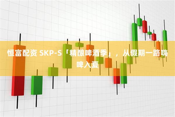 恒富配资 SKP-S「精酿啤酒季」，从假期一路嗨啤入夏