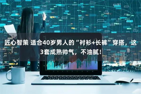 匠心智策 适合40岁男人的“衬衫+长裤”穿搭，这3套成熟帅气，不油腻！
