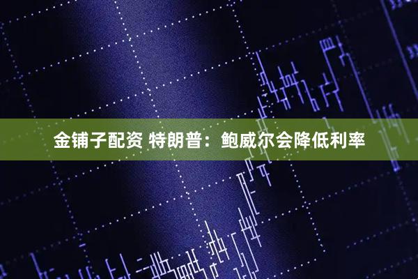 金铺子配资 特朗普：鲍威尔会降低利率