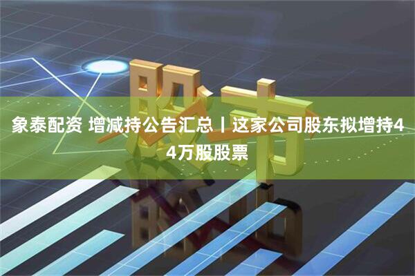 象泰配资 增减持公告汇总丨这家公司股东拟增持44万股股票