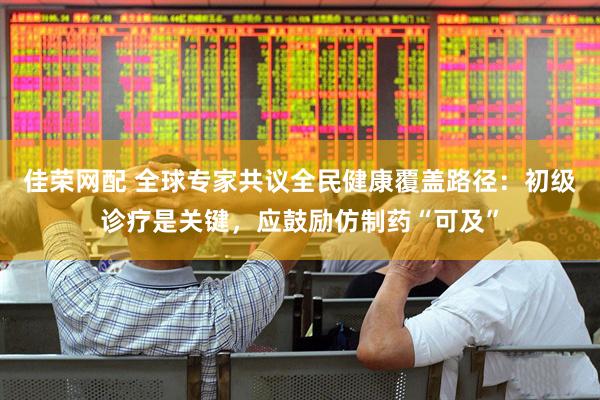 佳荣网配 全球专家共议全民健康覆盖路径：初级诊疗是关键，应鼓励仿制药“可及”