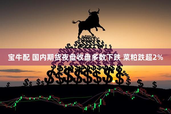 宝牛配 国内期货夜盘收盘多数下跌 菜粕跌超2%