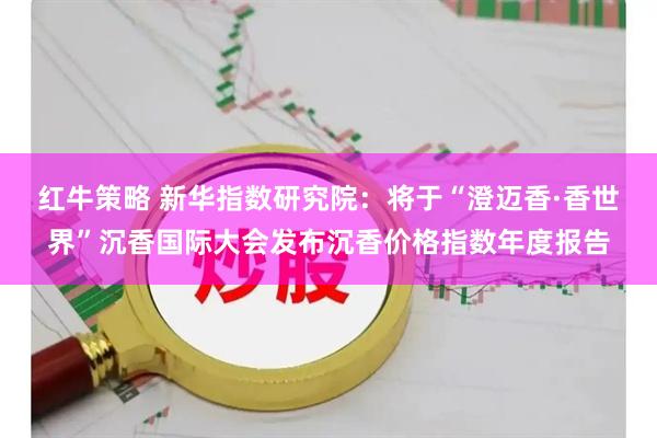 红牛策略 新华指数研究院：将于“澄迈香·香世界”沉香国际大会发布沉香价格指数年度报告