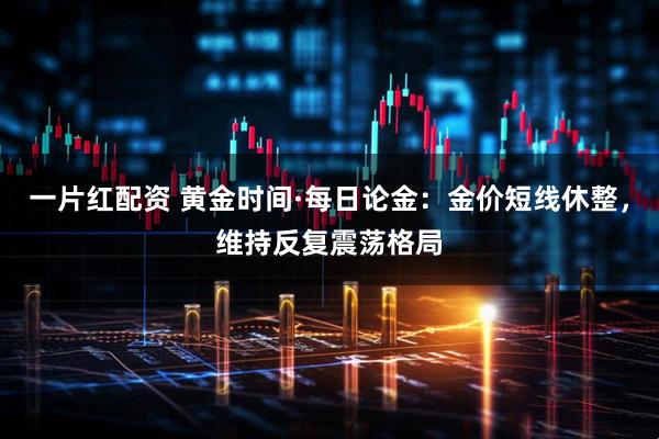 一片红配资 黄金时间·每日论金：金价短线休整，维持反复震荡格局