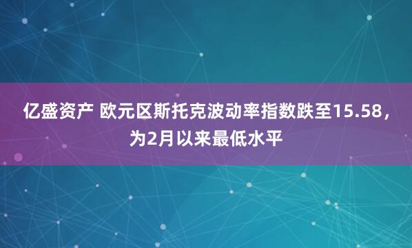 亿盛资产 欧元区斯托克波动率指数跌至15.58，为2月以来最低水平