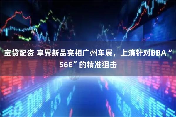 宝贷配资 享界新品亮相广州车展，上演针对BBA“56E”的精准狙击