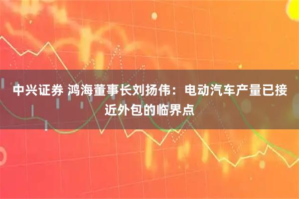 中兴证券 鸿海董事长刘扬伟：电动汽车产量已接近外包的临界点