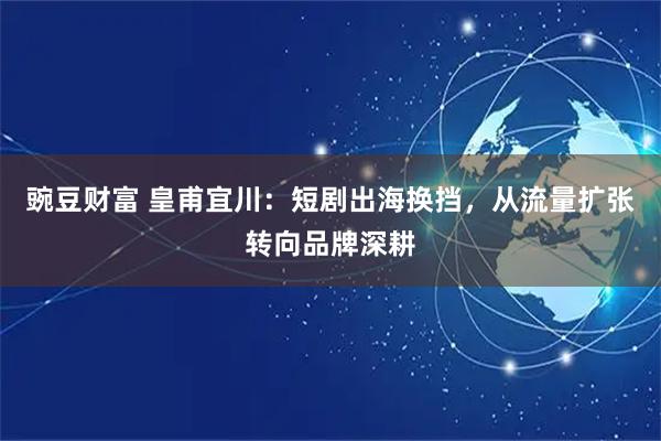 豌豆财富 皇甫宜川：短剧出海换挡，从流量扩张转向品牌深耕