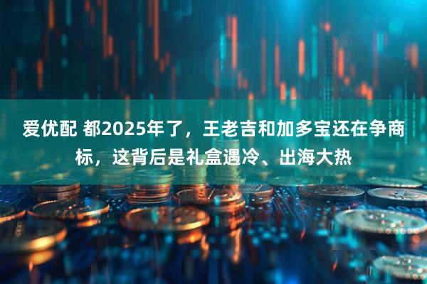 爱优配 都2025年了，王老吉和加多宝还在争商标，这背后是礼盒遇冷、出海大热