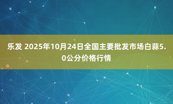 乐发 2025年10月24日全国主要批发市场白蒜5.0公分价格行情