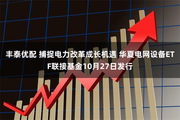 丰泰优配 捕捉电力改革成长机遇 华夏电网设备ETF联接基金10月27日发行