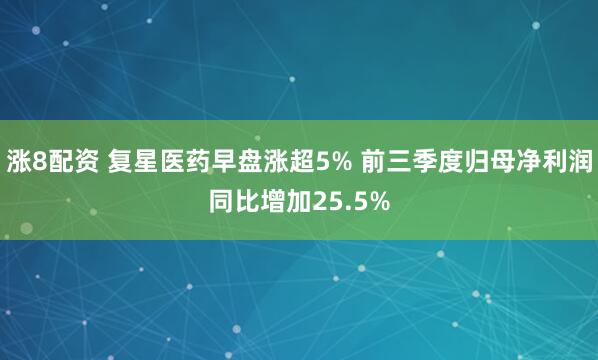 涨8配资 复星医药早盘涨超5% 前三季度归母净利润同比增加25.5%