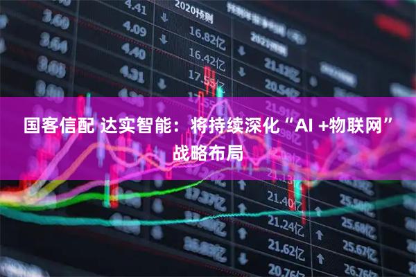国客信配 达实智能：将持续深化“AI +物联网”战略布局