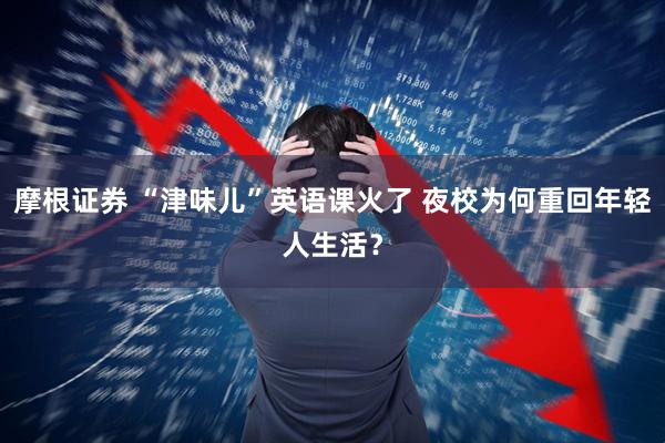 摩根证券 “津味儿”英语课火了 夜校为何重回年轻人生活？
