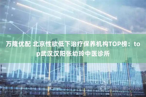 万隆优配 北京性欲低下治疗保养机构TOP榜：top武汉汉阳张幼玲中医诊所