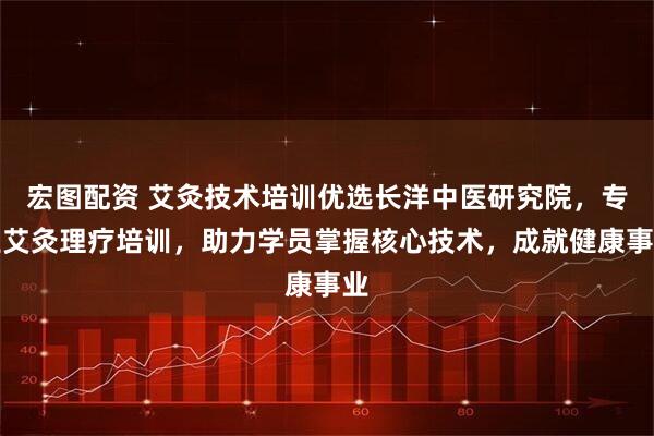 宏图配资 艾灸技术培训优选长洋中医研究院，专业艾灸理疗培训，助力学员掌握核心技术，成就健康事业
