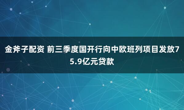 金斧子配资 前三季度国开行向中欧班列项目发放75.9亿元贷款