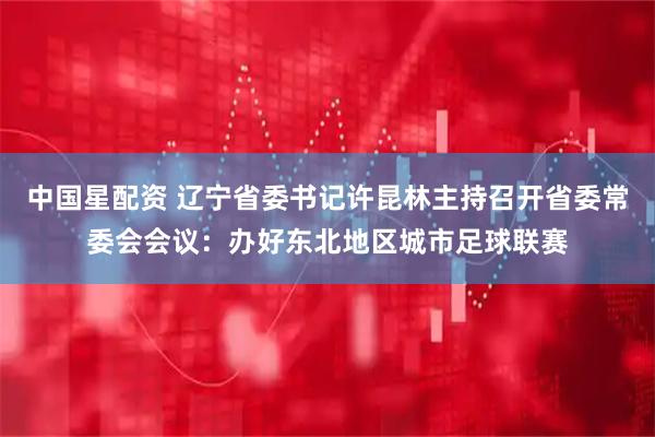 中国星配资 辽宁省委书记许昆林主持召开省委常委会会议：办好东北地区城市足球联赛