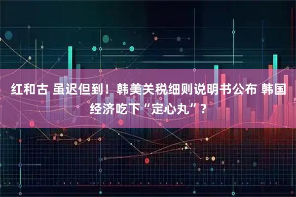 红和古 虽迟但到！韩美关税细则说明书公布 韩国经济吃下“定心丸”？