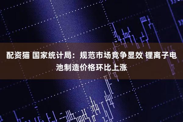 配资猫 国家统计局：规范市场竞争显效 锂离子电池制造价格环比上涨