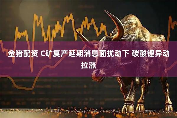 金猪配资 C矿复产延期消息面扰动下 碳酸锂异动拉涨