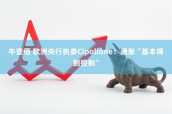 牛壹佰 欧洲央行执委Cipollone：通胀“基本得到控制”