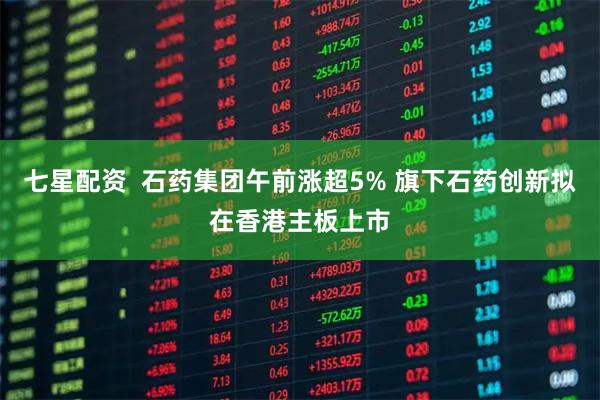 七星配资  石药集团午前涨超5% 旗下石药创新拟在香港主板上市