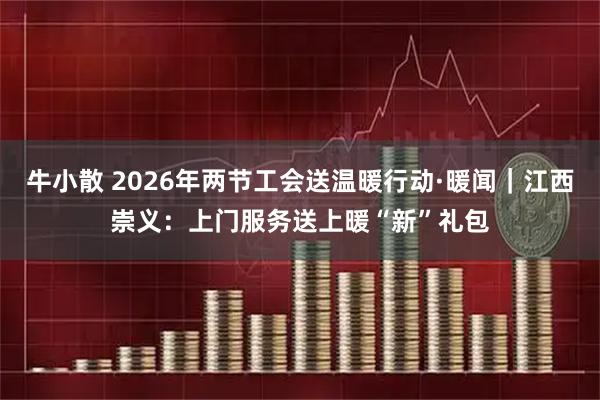 牛小散 2026年两节工会送温暖行动·暖闻｜江西崇义：上门服务送上暖“新”礼包