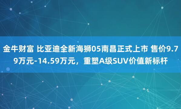 金牛财富 比亚迪全新海狮05南昌正式上市 售价9.79万元-14.59万元，重塑A级SUV价值新标杆